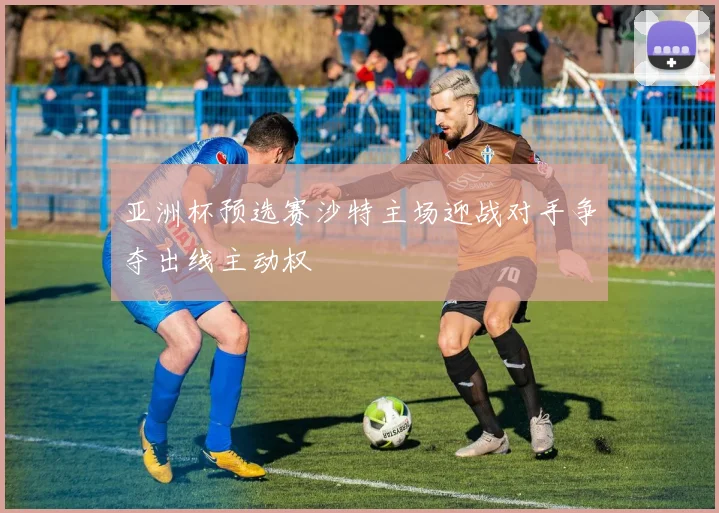 亚洲杯预选赛沙特主场迎战对手争夺出线主动权