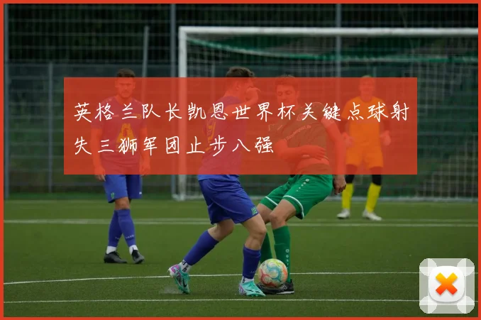 英格兰队长凯恩世界杯关键点球射失三狮军团止步八强