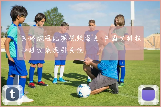 朱婷欧冠比赛视频曝光 中国女排核心进攻表现引关注