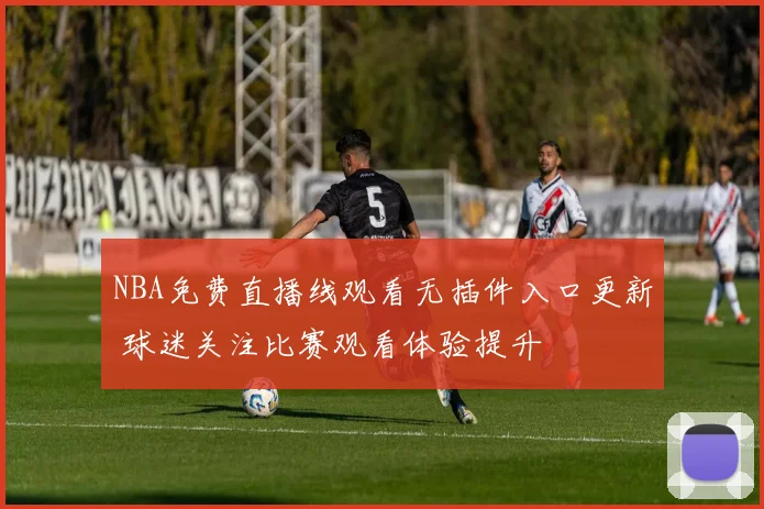 NBA免费直播线观看无插件入口更新 球迷关注比赛观看体验提升