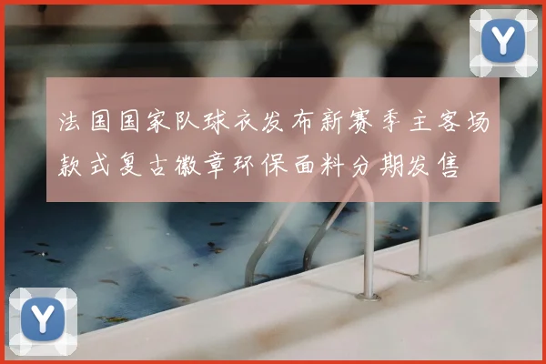 法国国家队球衣发布新赛季主客场款式复古徽章环保面料分期发售