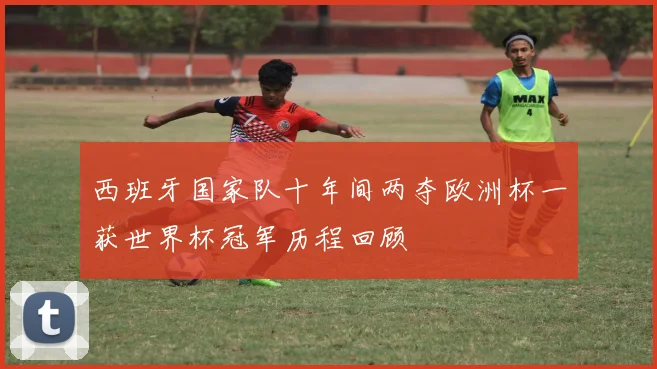 西班牙国家队十年间两夺欧洲杯一获世界杯冠军历程回顾