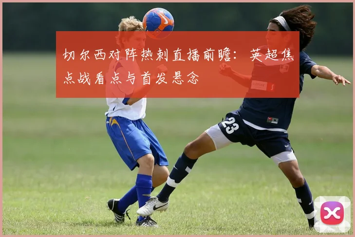 切尔西对阵热刺直播前瞻:英超焦点战看点与首发悬念