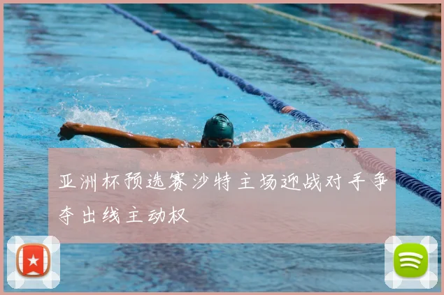 亚洲杯预选赛沙特主场迎战对手争夺出线主动权