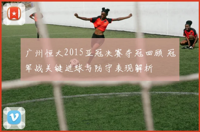 广州恒大2015亚冠决赛夺冠回顾 冠军战关键进球与防守表现解析