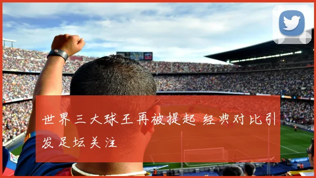 世界三大球王再被提起 经典对比引发足坛关注