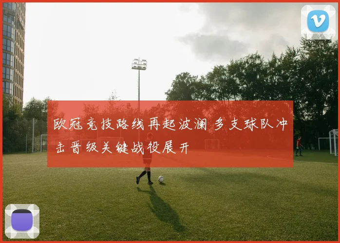 欧冠竞技路线再起波澜 多支球队冲击晋级关键战役展开