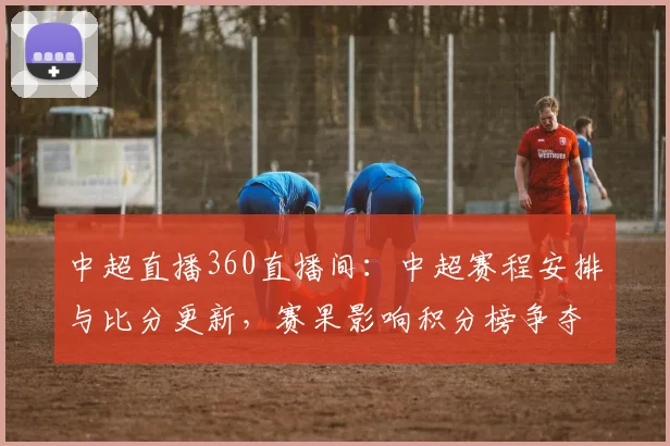 中超直播360直播间:中超赛程安排与比分更新,赛果影响积分榜争夺看点