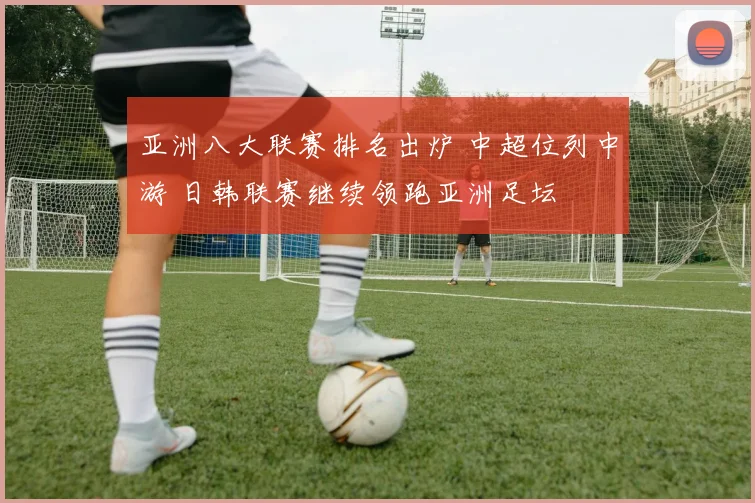 亚洲八大联赛排名出炉 中超位列中游 日韩联赛继续领跑亚洲足坛