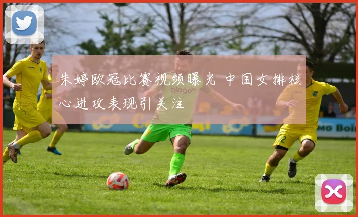 朱婷欧冠比赛视频曝光 中国女排核心进攻表现引关注